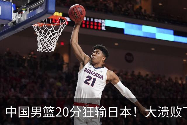 中国男篮20分狂输日本！大溃败下露出四块伤疤！再度崛起必须彻改